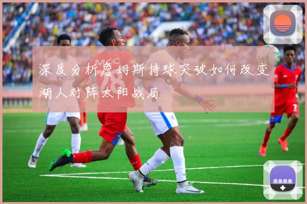 深度分析詹姆斯持球突破如何改变湖人对阵太阳战局