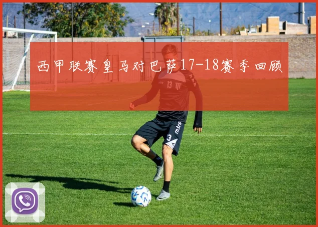 西甲联赛皇马对巴萨17-18赛季回顾