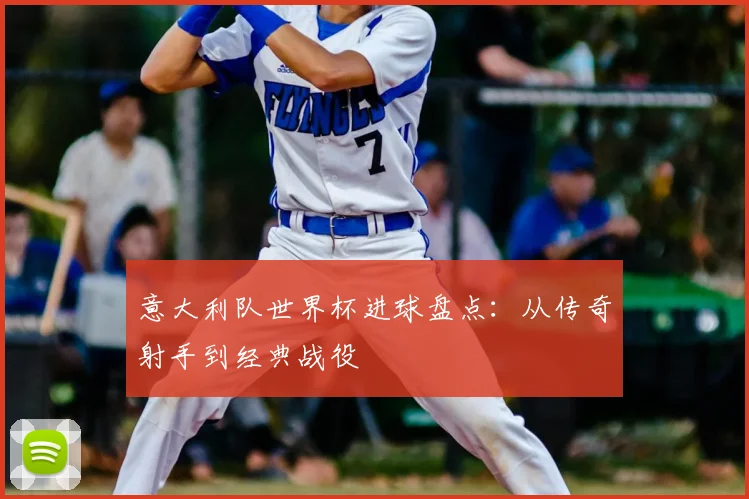 意大利队世界杯进球盘点：从传奇射手到经典战役