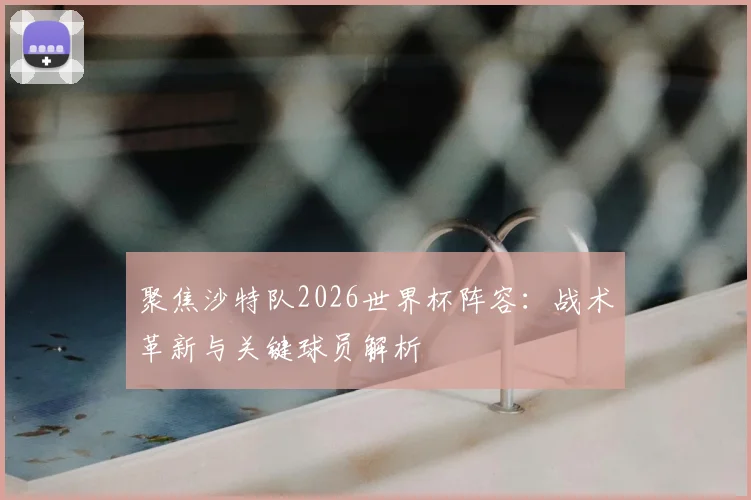 聚焦沙特队2026世界杯阵容：战术革新与关键球员解析
